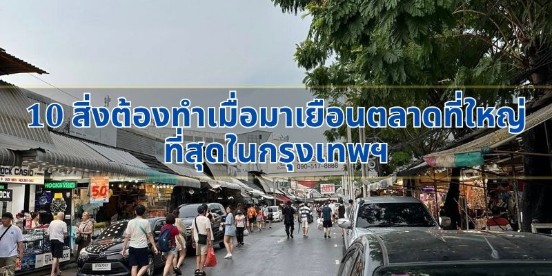 10 สิ่งต้องทำเมื่อมาเยือนตลาดที่ใหญ่ที่สุดในกรุงเทพฯ